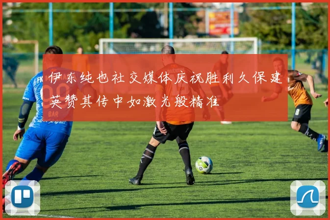 伊东纯也社交媒体庆祝胜利久保建英赞其传中如激光般精准