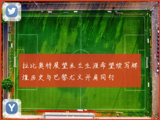 拉比奥特展望米兰生涯希望续写辉煌历史与巴黎尤文并肩同行