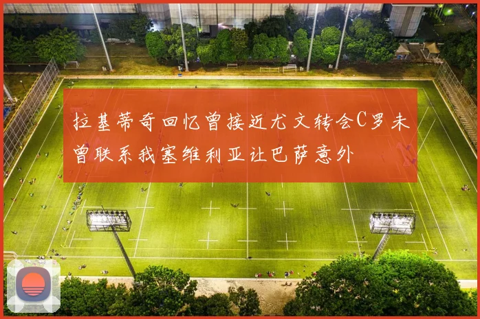 拉基蒂奇回忆曾接近尤文转会C罗未曾联系我塞维利亚让巴萨意外