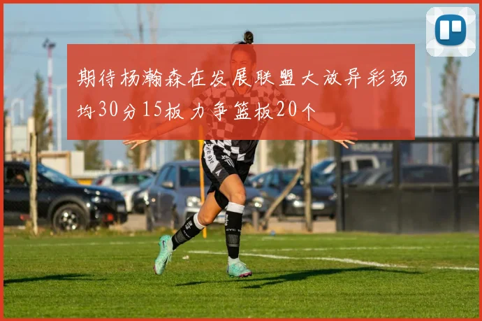 期待杨瀚森在发展联盟大放异彩场均30分15板力争篮板20个