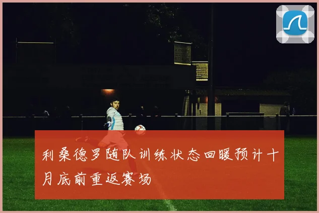 利桑德罗随队训练状态回暖预计十月底前重返赛场