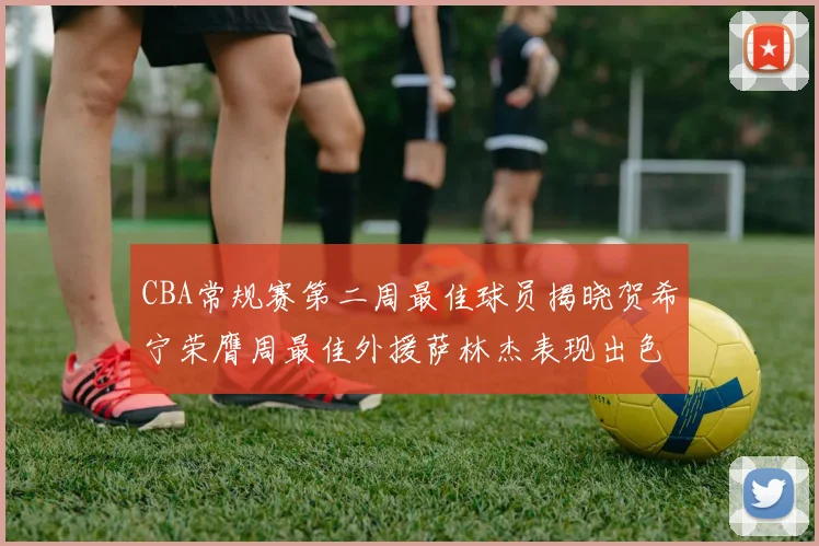 CBA常规赛第二周最佳球员揭晓贺希宁荣膺周最佳外援萨林杰表现出色