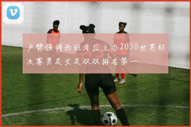 卢赞强调西班牙应主办2030世界杯决赛男足女足双双排名第一
