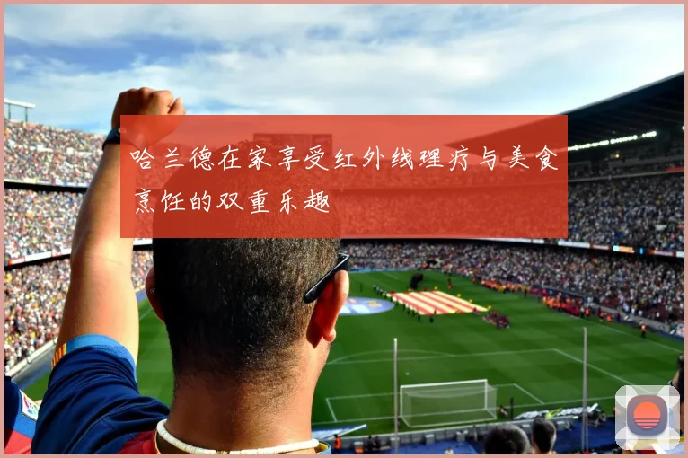 哈兰德在家享受红外线理疗与美食烹饪的双重乐趣