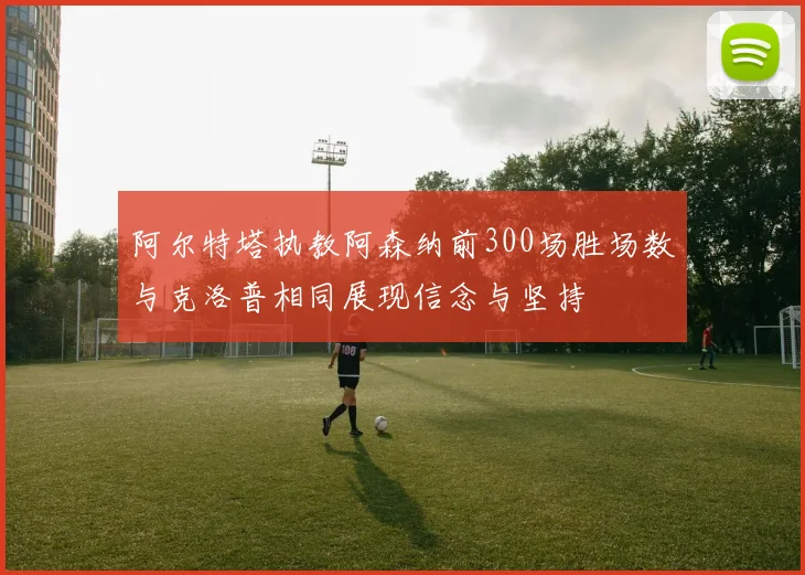 阿尔特塔执教阿森纳前300场胜场数与克洛普相同展现信念与坚持