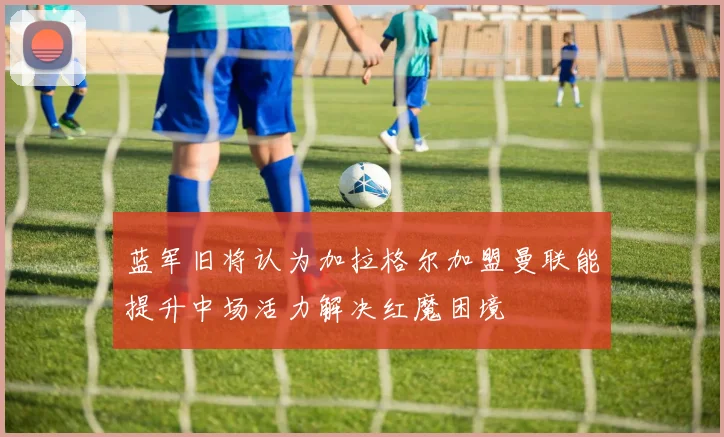 蓝军旧将认为加拉格尔加盟曼联能提升中场活力解决红魔困境