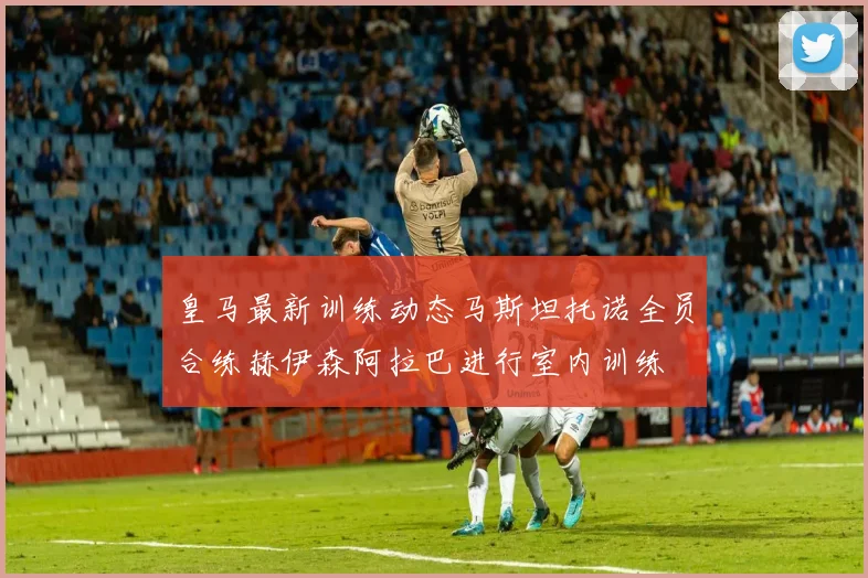 皇马最新训练动态马斯坦托诺全员合练赫伊森阿拉巴进行室内训练