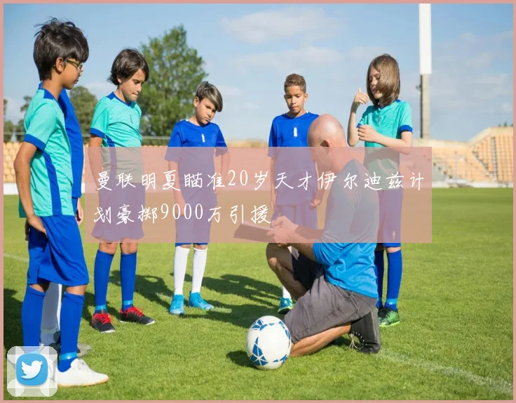 曼联明夏瞄准20岁天才伊尔迪兹计划豪掷9000万引援