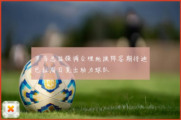 罗马总监强调合理轮换阵容期待迪巴拉周日复出助力球队