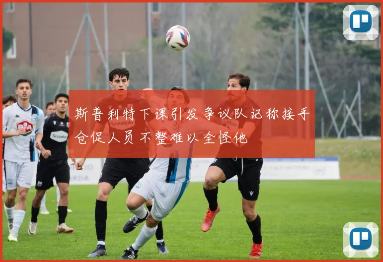 斯普利特下课引发争议队记称接手仓促人员不整难以全怪他