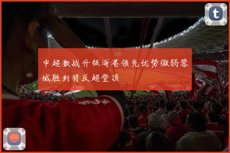 中超激战升级海港领先优势微弱蓉城胜利将反超登顶