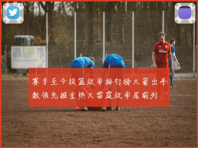 赛季至今投篮效率排行榜火箭出手数领先掘金热火雷霆效率居前列