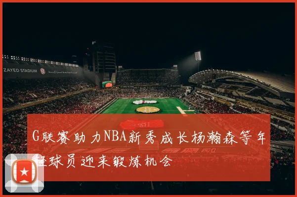 G联赛助力NBA新秀成长杨瀚森等年轻球员迎来锻炼机会