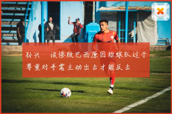 孙兴慜谈惨败巴西原因称球队过于尊重对手需主动出击才能反击