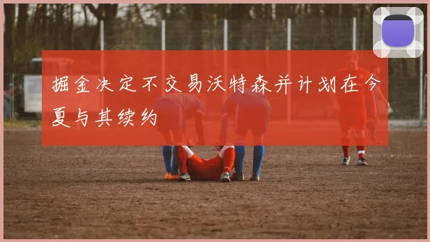 掘金决定不交易沃特森并计划在今夏与其续约