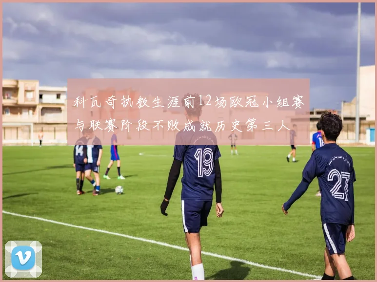科瓦奇执教生涯前12场欧冠小组赛与联赛阶段不败成就历史第三人