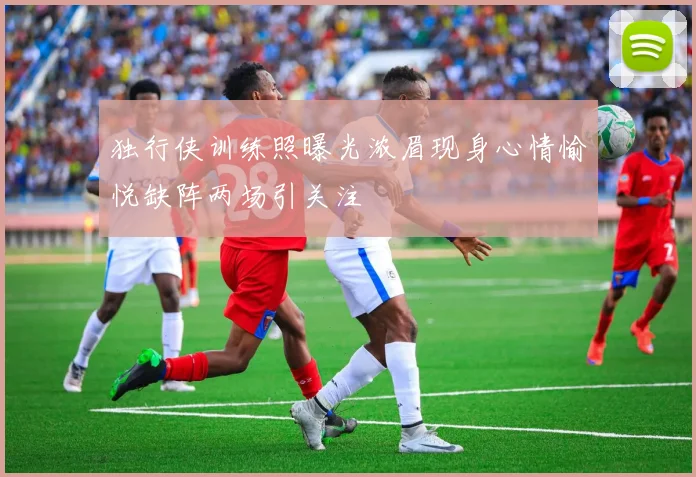 独行侠训练照曝光浓眉现身心情愉悦缺阵两场引关注
