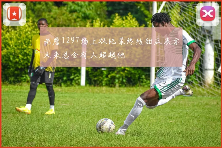 老詹1297场上双纪录终结甜瓜表示未来总会有人超越他