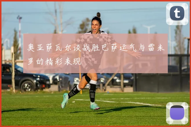 奥亚萨瓦尔谈战胜巴萨运气与雷米罗的精彩表现