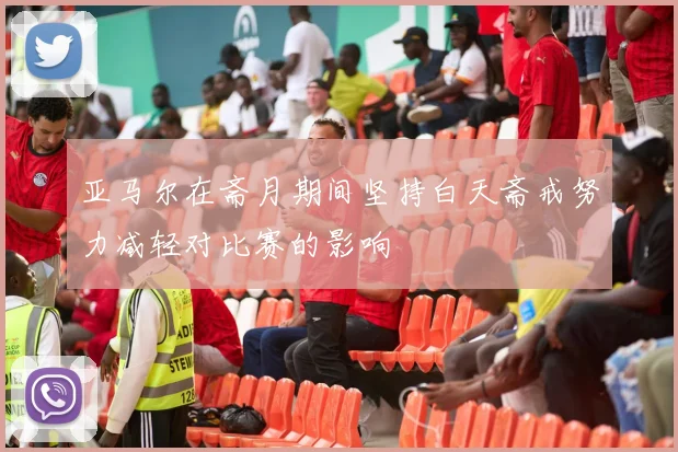 亚马尔在斋月期间坚持白天斋戒努力减轻对比赛的影响