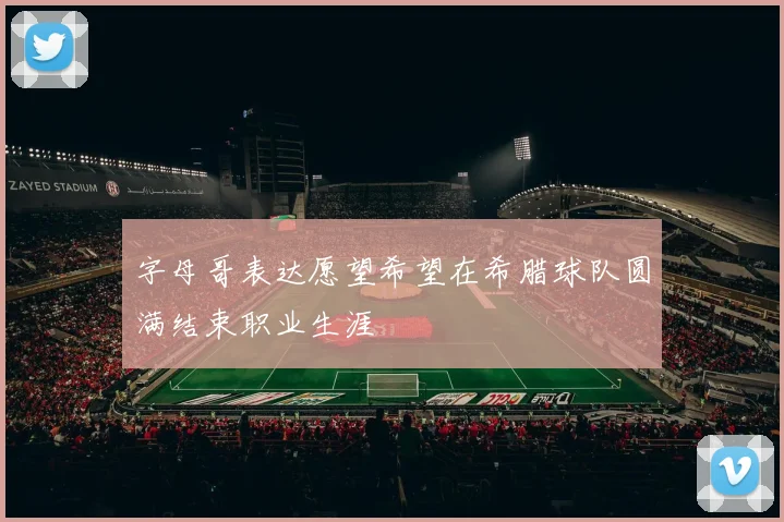 字母哥表达愿望希望在希腊球队圆满结束职业生涯
