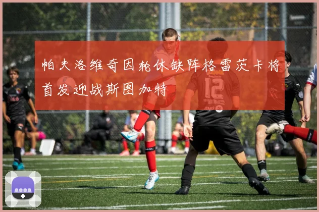 帕夫洛维奇因轮休缺阵格雷茨卡将首发迎战斯图加特