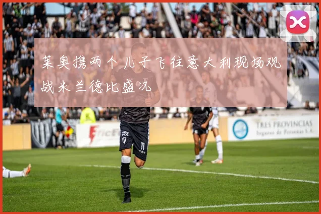 莱奥携两个儿子飞往意大利现场观战米兰德比盛况