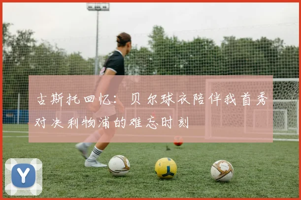 古斯托回忆：贝尔球衣陪伴我首秀对决利物浦的难忘时刻