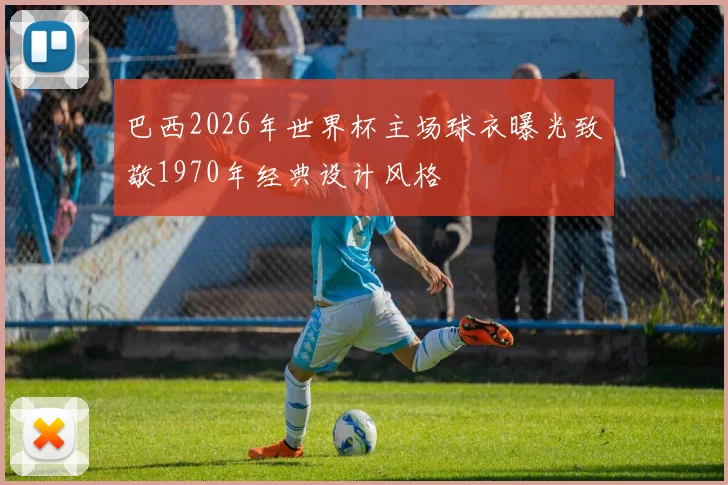 巴西2026年世界杯主场球衣曝光致敬1970年经典设计风格