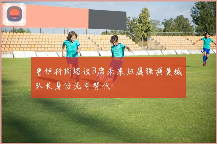 鲁伊科斯塔谈B席未来归属强调曼城队长身份无可替代