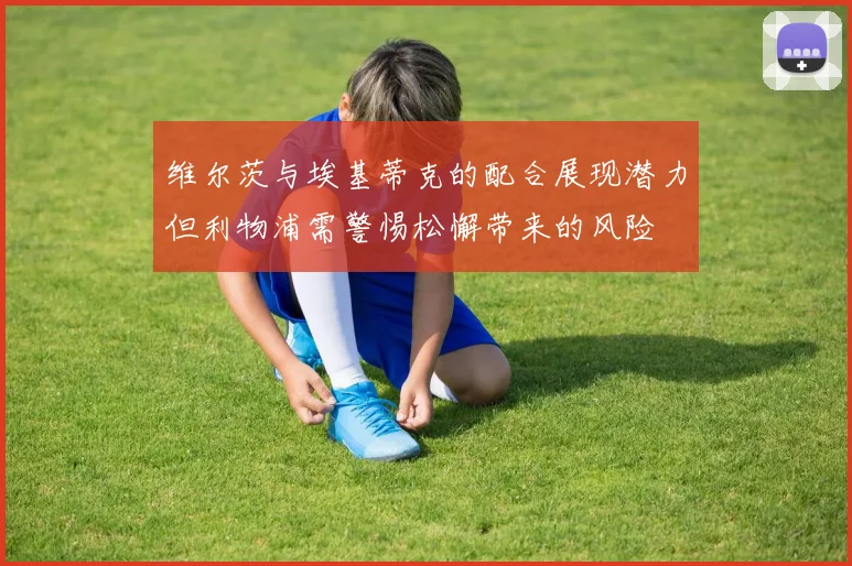 维尔茨与埃基蒂克的配合展现潜力但利物浦需警惕松懈带来的风险
