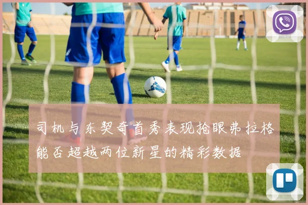 司机与东契奇首秀表现抢眼弗拉格能否超越两位新星的精彩数据