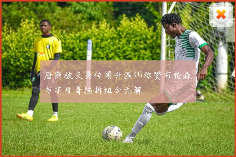唐斯被交易传闻升温KG称赞布伦森与字母哥挡拆组合无解