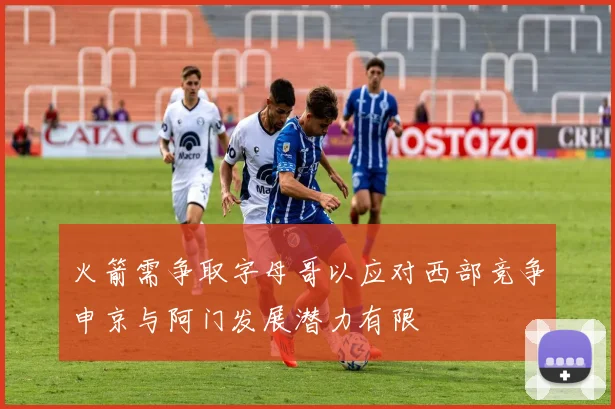 火箭需争取字母哥以应对西部竞争申京与阿门发展潜力有限