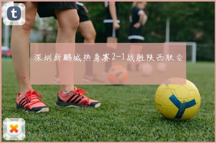 深圳新鹏城热身赛2-1战胜陕西联合