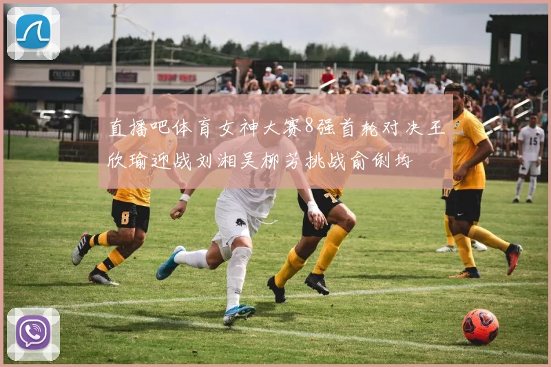 直播吧体育女神大赛8强首轮对决王欣瑜迎战刘湘吴柳芳挑战俞俐均