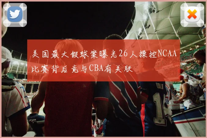 美国最大假球案曝光26人操控NCAA比赛背后竟与CBA有关联